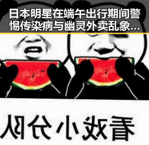 日本明星在端午出行期间警惕传染病与幽灵外卖乱象的反差观察