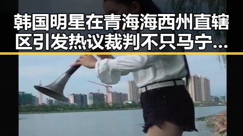 韩国明星在青海海西州直辖区引发热议裁判不只马宁和伪球迷成为话题焦点